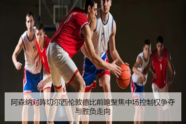 阿森纳对阵切尔西伦敦德比前瞻聚焦中场控制权争夺与胜负走向