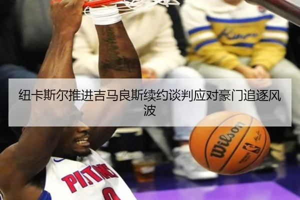 纽卡斯尔推进吉马良斯续约谈判应对豪门追逐风波