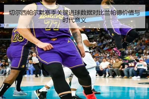 切尔西帕尔默赛季关键进球数据对比兰帕德价值与时代意义