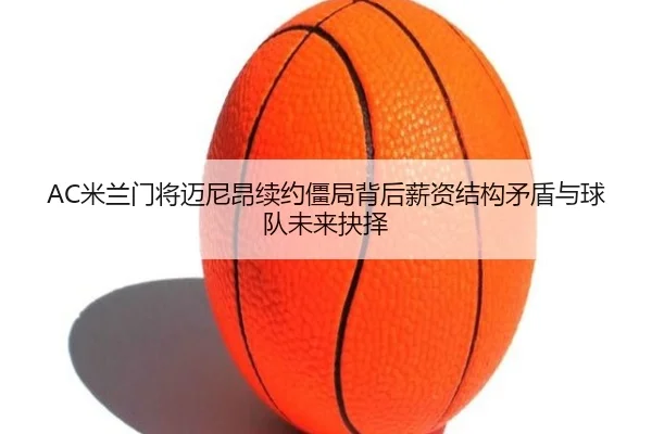 AC米兰门将迈尼昂续约僵局背后薪资结构矛盾与球队未来抉择