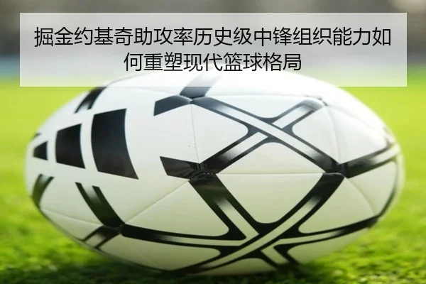 掘金约基奇助攻率历史级中锋组织能力如何重塑现代篮球格局