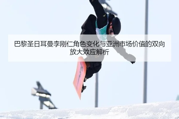 巴黎圣日耳曼李刚仁角色变化与亚洲市场价值的双向放大效应解析