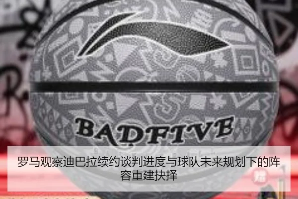 罗马观察迪巴拉续约谈判进度与球队未来规划下的阵容重建抉择
