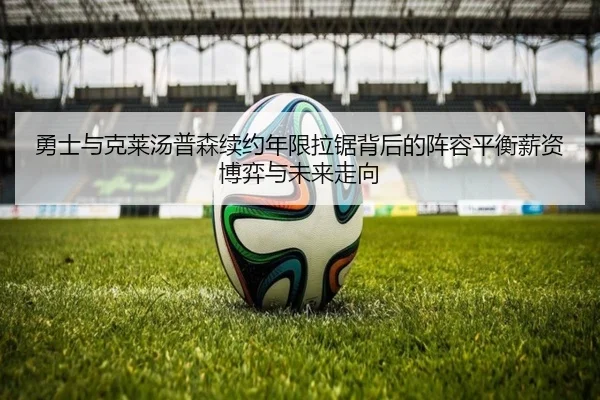 勇士与克莱汤普森续约年限拉锯背后的阵容平衡薪资博弈与未来走向